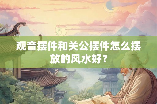 观音摆件和关公摆件怎么摆放的风水好? 观音摆件和关公摆件怎么摆放的风水好?