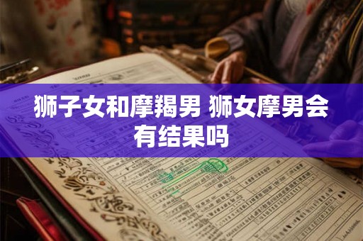 狮子女和摩羯男 狮女摩男会有结果吗 狮子女和摩羯男 狮女摩男会有结果吗