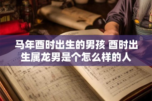 马年酉时出生的男孩 酉时出生属龙男是个怎么样的人