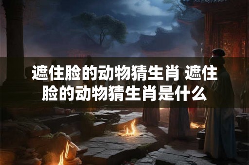 遮住脸的动物猜生肖 遮住脸的动物猜生肖是什么