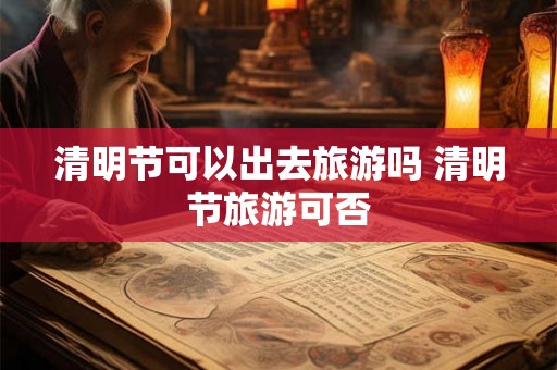 清明节可以出去旅游吗 清明节旅游可否 清明节可以出去旅游吗 清明节旅游可否