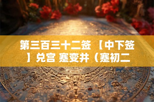 第三百三十二签 【中下签】兑宫 蹇变井（蹇初二