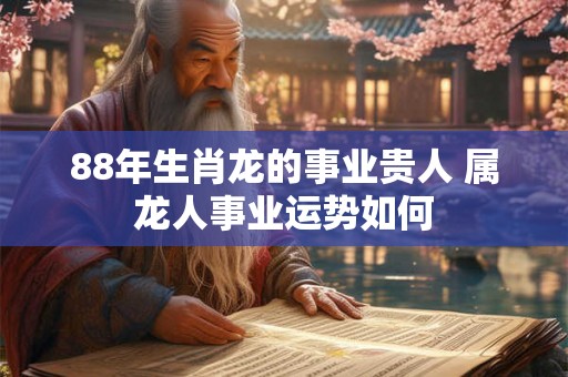 88年生肖龙的事业贵人 属龙人事业运势如何