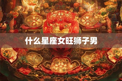 什么星座女旺狮子男 什么星座女旺狮子男