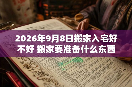 2026年9月8日搬家入宅好不好 搬家要准备什么东西