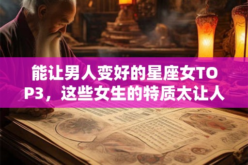 能让男人变好的星座女TOP3，这些女生的特质太让人心动了！