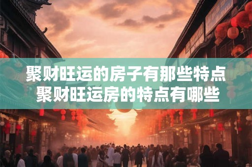 聚财旺运的房子有那些特点 聚财旺运房的特点有哪些