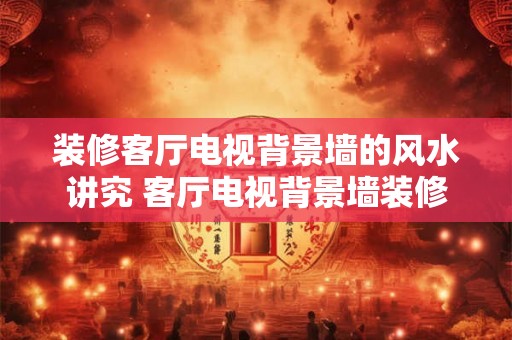 装修客厅电视背景墙的风水讲究 客厅电视背景墙装修风水须知