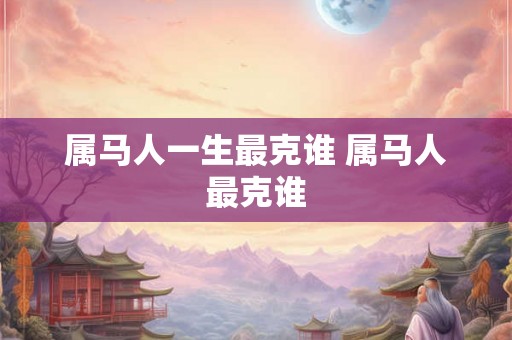 属马人一生最克谁 属马人最克谁 属马人一生最克谁 属马人最克谁