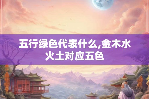 五行绿色代表什么,金木水火土对应五色 五行绿色代表什么,金木水火土对应五色