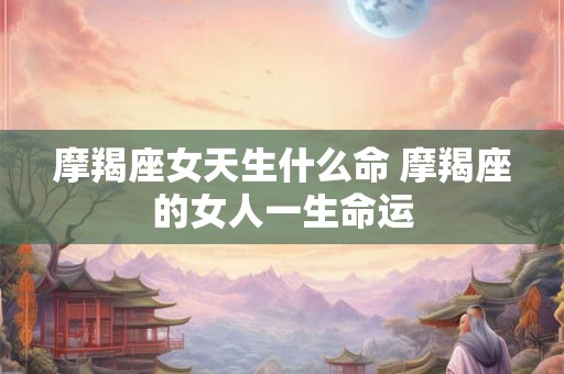 摩羯座女天生什么命 摩羯座的女人一生命运 摩羯座女天生什么命 摩羯座的女人一生命运