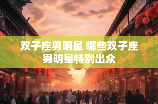 双子座男明星 哪些双子座男明星特别出众