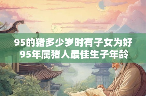 95的猪多少岁时有子女为好 95年属猪人最佳生子年龄 95的猪多少岁时有子女为好 95年属猪人最佳生子年龄