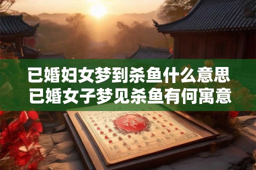 已婚妇女梦到杀鱼什么意思 已婚女子梦见杀鱼有何寓意