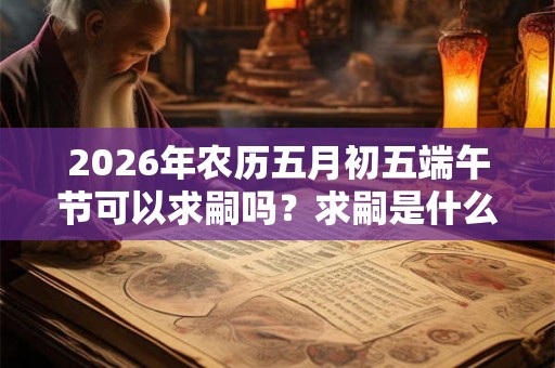 2026年农历五月初五端午节可以求嗣吗？求嗣是什么意思？