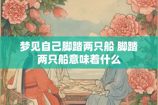 梦见自己脚踏两只船 脚踏两只船意味着什么 梦见自己脚踏两只船 脚踏两只船意味着什么
