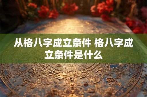 从格八字成立条件 格八字成立条件是什么 从格八字成立条件 格八字成立条件是什么