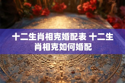 十二生肖相克婚配表 十二生肖相克如何婚配 十二生肖相克婚配表 十二生肖相克如何婚配
