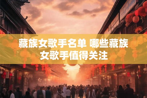 藏族女歌手名单 哪些藏族女歌手值得关注 藏族女歌手名单 哪些藏族女歌手值得关注