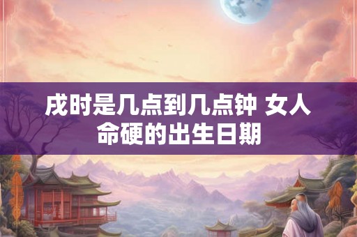 戌时是几点到几点钟 女人命硬的出生日期