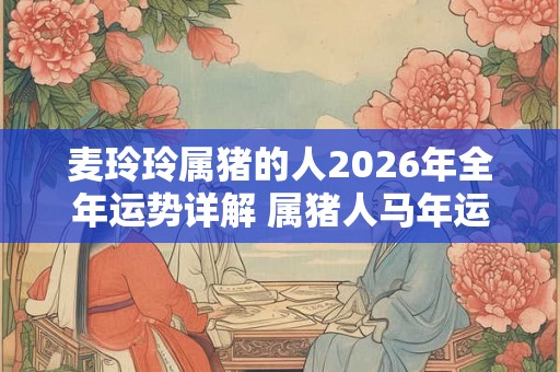 麦玲玲属猪的人2026年全年运势详解 属猪人马年运程及每月运势