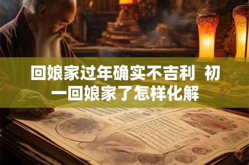 回娘家过年确实不吉利 初一回娘家了怎样化解 回娘家过年确实不吉利 初一回娘家了怎样化解