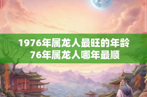 1976年属龙人最旺的年龄 76年属龙人哪年最顺