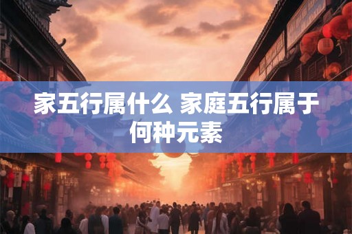 家五行属什么 家庭五行属于何种元素