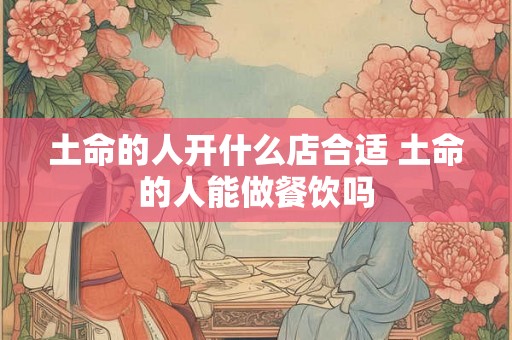 土命的人开什么店合适 土命的人能做餐饮吗