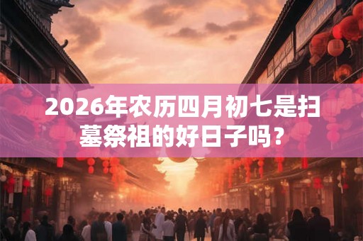 2026年农历四月初七是扫墓祭祖的好日子吗？