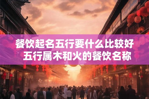 餐饮起名五行要什么比较好  五行属木和火的餐饮名称