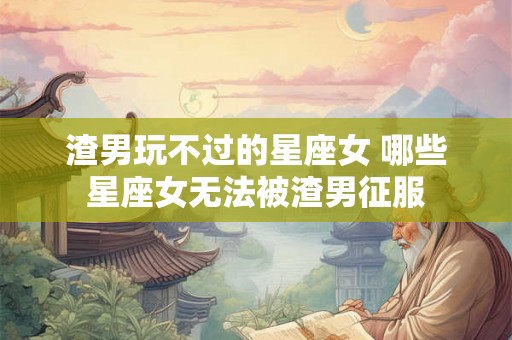 渣男玩不过的星座女 哪些星座女无法被渣男征服
