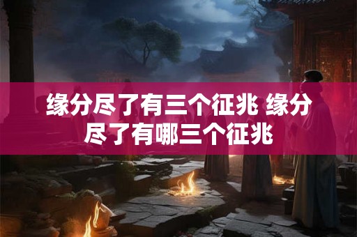 缘分尽了有三个征兆 缘分尽了有哪三个征兆