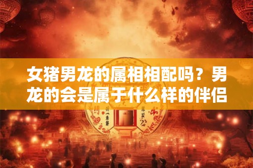 女猪男龙的属相相配吗？男龙的会是属于什么样的伴侣？