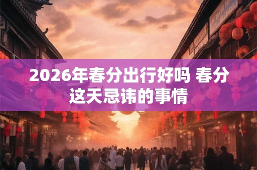 2026年春分出行好吗 春分这天忌讳的事情