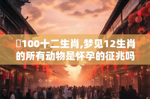 夢100十二生肖,梦见12生肖的所有动物是怀孕的征兆吗