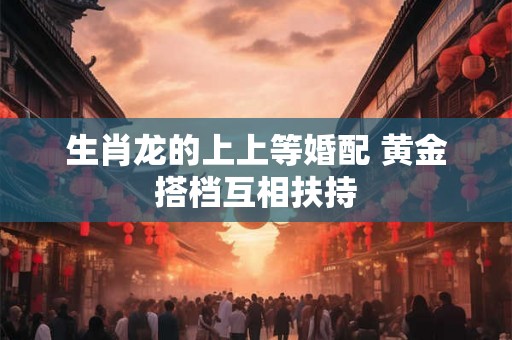 生肖龙的上上等婚配 黄金搭档互相扶持