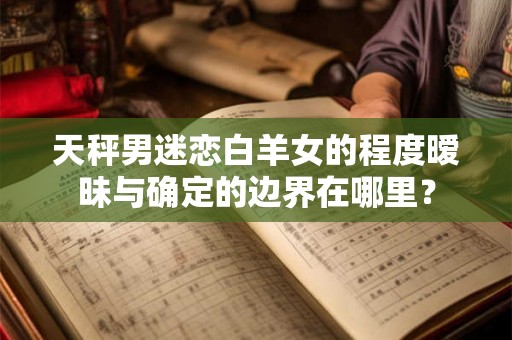 天秤男迷恋白羊女的程度暧昧与确定的边界在哪里？
