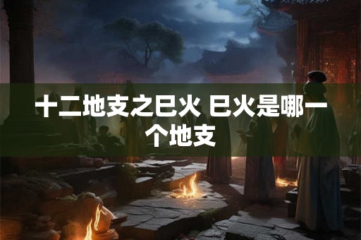 十二地支之巳火 巳火是哪一个地支 十二地支之巳火 巳火是哪一个地支