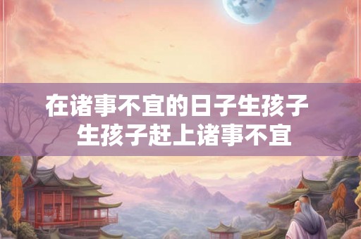 在诸事不宜的日子生孩子  生孩子赶上诸事不宜