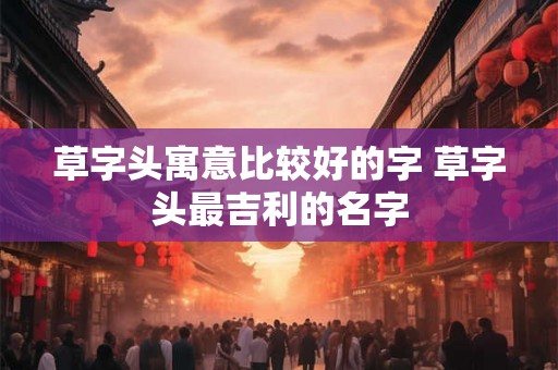 草字头寓意比较好的字 草字头最吉利的名字