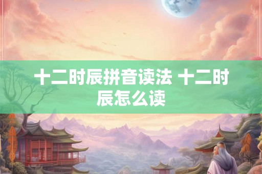 十二时辰拼音读法 十二时辰怎么读 十二时辰拼音读法 十二时辰怎么读