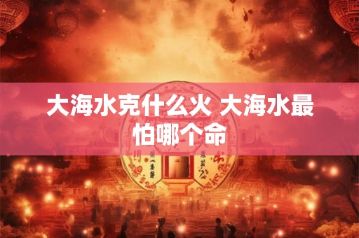 大海水克什么火 大海水最怕哪个命