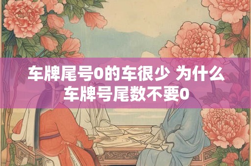 车牌尾号0的车很少 为什么车牌号尾数不要0 车牌尾号0的车很少 为什么车牌号尾数不要0