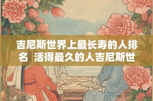 吉尼斯世界上最长寿的人排名 活得最久的人吉尼斯世界纪录 吉尼斯世界上最长寿的人排名 活得最久的人吉尼斯世界纪录