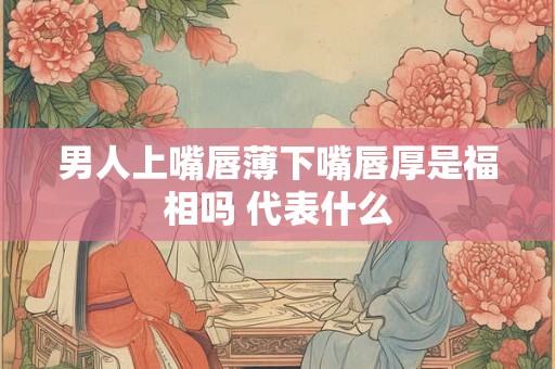 男人上嘴唇薄下嘴唇厚是福相吗 代表什么