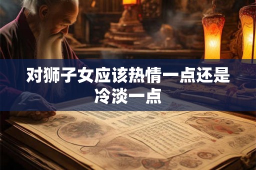 对狮子女应该热情一点还是冷淡一点 对狮子女应该热情一点还是冷淡一点