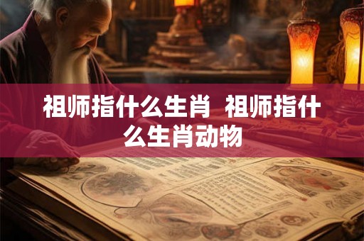祖师指什么生肖 祖师指什么生肖动物 祖师指什么生肖 祖师指什么生肖动物