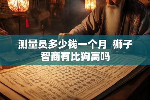 测量员多少钱一个月  狮子智商有比狗高吗
