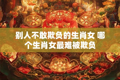 别人不敢欺负的生肖女 哪个生肖女最难被欺负 别人不敢欺负的生肖女 哪个生肖女最难被欺负